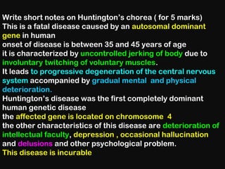 Write short notes on Huntington’s chorea ( for 5 marks)
This is a fatal disease caused by an autosomal dominant
gene in human
onset of disease is between 35 and 45 years of age
it is characterized by uncontrolled jerking of body due to
involuntary twitching of voluntary muscles.
It leads to progressive degeneration of the central nervous
system accompanied by gradual mental and physical
deterioration.
Huntington’s disease was the first completely dominant
human genetic disease
the affected gene is located on chromosome 4
the other characteristics of this disease are deterioration of
intellectual faculty, depression , occasional hallucination
and delusions and other psychological problem.
This disease is incurable
 