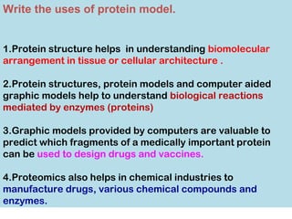 Write the uses of protein model.
1.Protein structure helps in understanding biomolecular
arrangement in tissue or cellular architecture .
2.Protein structures, protein models and computer aided
graphic models help to understand biological reactions
mediated by enzymes (proteins)
3.Graphic models provided by computers are valuable to
predict which fragments of a medically important protein
can be used to design drugs and vaccines.
4.Proteomics also helps in chemical industries to
manufacture drugs, various chemical compounds and
enzymes.
 