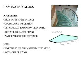 LAMINATED GLASS
PROPERTIES
HIGH SAFTEY PERFOMENCE
GOOD SOUND INSULATION
ULTRAVIOLET RADIATION PREVENTION
DEFENCE TO EARTH QUAKE
WATER PRESSURE RESISTANCE
USES
REGIONS WHERE HUMAN IMPACT IS MORE
SKY LIGHT GLAZING
 