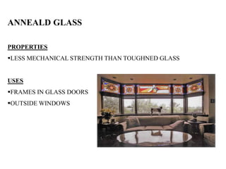 ANNEALD GLASS
PROPERTIES
LESS MECHANICAL STRENGTH THAN TOUGHNED GLASS
USES
FRAMES IN GLASS DOORS
OUTSIDE WINDOWS
 