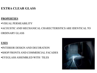 EXTRA CLEAR GLASS
PROPERTIES
VISUAL PERMEABILITY
ACOUSTIC AND MECHANICAL CHARECTERISTICS ARE IDENTICAL TO
ORDINARY GLASS
USES
INTERIOR DESIGN AND DECORATION
SHOP FRONTS AND COMMERCIAL FACADES
EYEGLASS ASSEMBLED WITH TILES
 