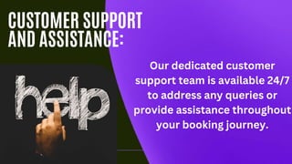 CUSTOMER SUPPORT
AND ASSISTANCE:
Our dedicated customer
support team is available 24/7
to address any queries or
provide assistance throughout
your booking journey.
 
