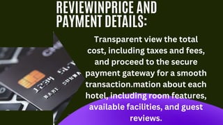 REVIEWINPRICE AND
PAYMENT DETAILS:
Transparent view the total
cost, including taxes and fees,
and proceed to the secure
payment gateway for a smooth
transaction.mation about each
hotel, including room features,
available facilities, and guest
reviews.
 
