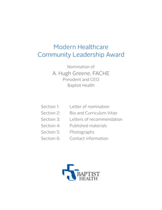 Modern Healthcare
Community Leadership Award
Nomination of
A. Hugh Greene, FACHE
President and CEO
Baptist Health
Section 1:		 Letter of nomination
Section 2:	 Bio and Curriculum Vitae
Section 3:	 Letters of recommendation
Section 4:	 Published materials
Section 5:		 Photographs
Section 6:	 Contact information
 