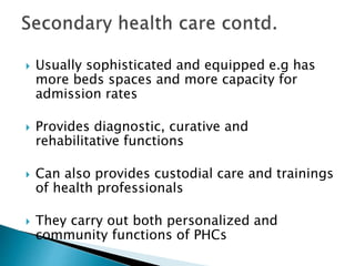  Usually sophisticated and equipped e.g has
more beds spaces and more capacity for
admission rates
 Provides diagnostic, curative and
rehabilitative functions
 Can also provides custodial care and trainings
of health professionals
 They carry out both personalized and
community functions of PHCs
 