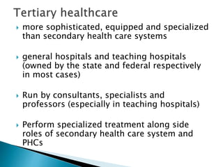  more sophisticated, equipped and specialized
than secondary health care systems
 general hospitals and teaching hospitals
(owned by the state and federal respectively
in most cases)
 Run by consultants, specialists and
professors (especially in teaching hospitals)
 Perform specialized treatment along side
roles of secondary health care system and
PHCs
 