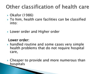  Okafor (1986)
 To him, health care facilities can be classified
into:
 Lower order and Higher order
Lower order:
 handled routine and some cases very simple
health problems that do not require hospital
care,
 Cheaper to provide and more numerous than
hospitals
 