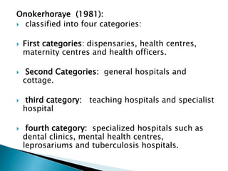 Onokerhoraye (1981):
 classified into four categories:
 First categories: dispensaries, health centres,
maternity centres and health officers.
 Second Categories: general hospitals and
cottage.
 third category: teaching hospitals and specialist
hospital
 fourth category: specialized hospitals such as
dental clinics, mental health centres,
leprosariums and tuberculosis hospitals.
 