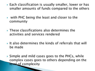  Each classification is usually smaller, lower or has
smaller amounts of funds compared to the others
 with PHC being the least and closer to the
community
 These classifications also determines the
activities and services rendered
 It also determines the kinds of referrals that will
be made
 Simple and mild cases goes to the PHCs, while
complex cases goes to others depending on the
level of complexity
 