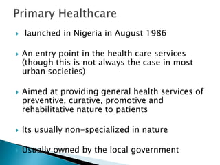  launched in Nigeria in August 1986
 An entry point in the health care services
(though this is not always the case in most
urban societies)
 Aimed at providing general health services of
preventive, curative, promotive and
rehabilitative nature to patients
 Its usually non-specialized in nature
 Usually owned by the local government
 