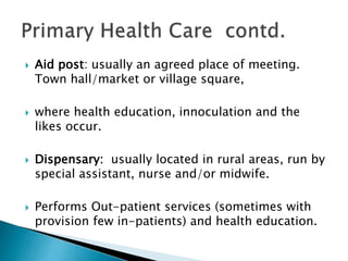  Aid post: usually an agreed place of meeting.
Town hall/market or village square,
 where health education, innoculation and the
likes occur.
 Dispensary: usually located in rural areas, run by
special assistant, nurse and/or midwife.
 Performs Out-patient services (sometimes with
provision few in-patients) and health education.
 