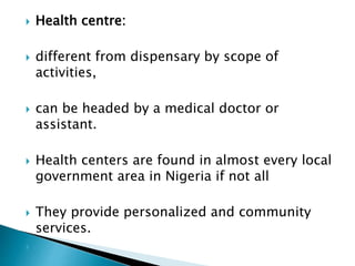  Health centre:
 different from dispensary by scope of
activities,
 can be headed by a medical doctor or
assistant.
 Health centers are found in almost every local
government area in Nigeria if not all
 They provide personalized and community
services.

 
