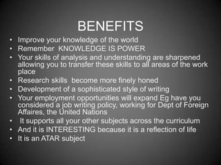 BENEFITS
• Improve your knowledge of the world
• Remember KNOWLEDGE IS POWER
• Your skills of analysis and understanding are sharpened
  allowing you to transfer these skills to all areas of the work
  place
• Research skills become more finely honed
• Development of a sophisticated style of writing
• Your employment opportunities will expand Eg have you
  considered a job writing policy, working for Dept of Foreign
  Affaires, the United Nations
• It supports all your other subjects across the curriculum
• And it is INTERESTING because it is a reflection of life
• It is an ATAR subject
 