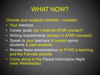 WHAT NOW?
Choose your subjects carefully - consider
• Your interests
• Career goals (do I need an ATAR course?)
• Writing requirements (essays in ATAR courses!)
• Speak to your teachers & current senior
  students & past students
• Review these presentations on FVHS e-learning,
  and the Fairvale website.
• Come along to the Parent Information Night
  (next Wednesday)
 