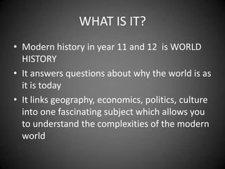 WHAT IS IT?
• Modern history in year 11 and 12 is WORLD
  HISTORY
• It answers questions about why the world is as
  it is today
• It links geography, economics, politics, culture
  into one fascinating subject which allows you
  to understand the complexities of the modern
  world
 