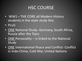 HSC COURSE
• WW1 – THE CORE all Modern History
  students in the state study this:
• PLUS
• ONE National Study- Germany, South Africa,
  Russia after the Tzars
• ONE Personality – is linked to the National
  Study
• ONE International Peace and Conflict- Conflict
  in Indo-China, Cold War, United Nations
 