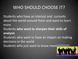 WHO SHOULD CHOOSE IT?
Students who have an interest and curiosity
about the world around them and want to learn
more
Students who want to sharpen their skills of
analysis
Students who want to have an impact on making
decisions in the world
Students who just want to know more!!!!!!!!!!!
 