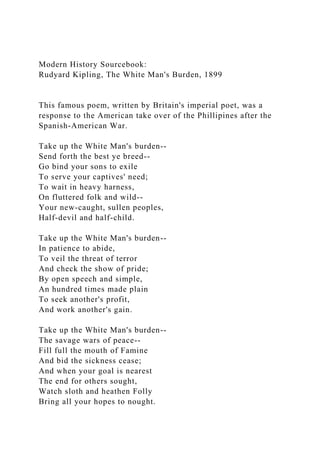 Modern History Sourcebook:
Rudyard Kipling, The White Man's Burden, 1899
This famous poem, written by Britain's imperial poet, was a
response to the American take over of the Phillipines after the
Spanish-American War.
Take up the White Man's burden--
Send forth the best ye breed--
Go bind your sons to exile
To serve your captives' need;
To wait in heavy harness,
On fluttered folk and wild--
Your new-caught, sullen peoples,
Half-devil and half-child.
Take up the White Man's burden--
In patience to abide,
To veil the threat of terror
And check the show of pride;
By open speech and simple,
An hundred times made plain
To seek another's profit,
And work another's gain.
Take up the White Man's burden--
The savage wars of peace--
Fill full the mouth of Famine
And bid the sickness cease;
And when your goal is nearest
The end for others sought,
Watch sloth and heathen Folly
Bring all your hopes to nought.
 