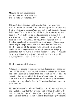 Modern History Sourcebook:
The Declaration of Sentiments,
Seneca Falls Conference, 1848
Elizabeth Cady Stanton and Lucretia Mott, two American
activists in the movement to abolish slavery called together the
first conference to address Women's rights and issues in Seneca
Falls, New York, in 1848. Part of the reason for doing so had
been that Mott had been refused permission to speak at the
world anti-slavery convention in London, even though she had
been an official delegate. Applying the analysis of human
freedom developed in the Abolitionist movement, Stanton and
others began the public career of modern feminist analysis
The Declaration of the Seneca Falls Convention, using the
model of the US Declaration of Independence, forthrightly
demanded that the rights of women as right-bearing individuals
be acknowledged and respected by society. It was signed by
sixty-eight women and thirty-two men.
The Declaration of Sentiments
When, in the course of human events, it becomes necessary for
one portion of the family of man to assume among the people of
the earth a position different from that which they have hitherto
occupied, but one to which the laws of nature and of nature's
God entitle them, a decent respect to the opinions of mankind
requires that they should declare the causes that impel them to
such a course.
We hold these truths to be self-evident: that all men and women
are created equal; that they are endowed by their Creator with
certain inalienable rights; that among these are life, liberty, and
the pursuit of happiness; that to secure these rights governments
 