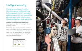Intelligent Alarming
From proactive analysis to guiding
operator response, modern alarming
technologies use the IIoT’s connected
systems, layered with new apps, to help
eliminate alarm noise and confusion
while driving the right corrective actions.
What’s the biggest challenge on the plant floor?
According to a recent GE survey, managing alarms is still
the biggest challenge.
But, in today's digital age, every organization can manage
alarms. With intelligent alarming and the Industrial Internet,
companies can send the alarms that matter, when they
matter, to the right person. Engineers and operators can
receive prioritized alerts with instructions, helping them
react to and resolve alarms quickly.
 