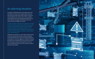 According to HMI/SCADA experts at GE Digital, about 75%
of all alarms are noise. Many companies want to examine
their systems and reduce the number of alarms to improve
operator effectiveness. However, this is often an endless
cycle. Integrators and in-house engineers typically find new
alarms that must be added, while looking to reduce the
number of alarms and flags in the system.
Too often, companies are forced to accept that there is a level
of noise from alarms, and operators must know what to pay
attention to and what does not require action. A problem
arises with temporary staff operating machines or new
operators coming on board. The temporary or new personnel
usually don’t have the experience to filter through the alarm
noise and make sense of it.
Additionally, one problem can cause a flood of alarms hitting
an operator. Recently working with a major metropolitan
area’s transportation team, a proof-of-concept showed how
one problem on a train line triggered an initial alarm, followed
by another alarm, followed by ten more alarms, then twenty,
and the situation continued. The operators on the trains
were inundated with alarms and, in this confusion, unable to
identify the real problem.
An alarming situation
 