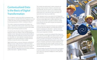 Contextualized Data
is the Basis of Digital
Transformation
If I’m an engineer, I need to know about my equipment. How
many pumps are in the field?What kind of equipment is on Line
1?What’s the status of all of my packaging machines? How is
the bearing temperature of Motor 1 compared to Motor 2?
This is data in context versus tag names with values in my
system. I need the data to tell me what I need to know, when I
need to know it and in a centralized environment that enables
me to act upon that data anywhere, anytime.
IoTneeds ten times the data in today’s changing industrial
landscape. Sensors are cheaper, so they are easily deployed in
multiple scenarios. High speed networks provide the abilityto
manage huge amounts of data that come from those sensors
at a reasonable cost. Unprecedented computational power
through the cloud and the proliferation of mobile and touch
interfaces increase the amount of data available.
Digital transformation is a journey. Companies worldwide are
looking to connect, collect and store, visualize and analyze,
and optimize their data.They are looking for solutions that can
connect, aggregate and visualize their data across multiple
assets to drive down operational costs and achieve consistent
quality in their plants – regardless of industry.
The visualize and analyze piece is where companies are
looking to Democratization of Data to unlock the value
of existing data. How do we pull in non-traditional data,
historical and data from other systems? Contextual data
analysis gives you a view that you didn’t have before. An
operational view. How do we enable this?
Proficy Operations Hub is a new solution from GE Digital that
offers centralized visualization/configuration, digitized processes
and democratized digital tools to enable collaboration and
continuous improvements. It provides visualization enabled
across all levels and roles within the plant and enterprise for
business intelligence.
A democratized tool in the hands of all plant users enables them
to increase operational efficiency and make better decisions
based on comprehensive information – real time, historical,
automation and MES, and third party – that’s easierto analyze
and act upon independent of location.
As one example, a customer has employed Proficy Operations
Hub to democratize their digital tools within the plant. Managers
and supervisors promote KPIs to plant dashboards to be seen
and be accessible by all employees on the plant floor. Users
create KPI trends, dashboards and favorites to monitor utilities.
All users in the plant use the tool to analyze, troubleshoot and
monitor operational information through a timeline of events
and then share dashboards that result in improvements, which
ultimately benefit the business.
Increased visibility into production process status and progress
in real time enables continuous improvement through digital
tools. Unlock your operations intelligence to realize optimized
plant operations.
 