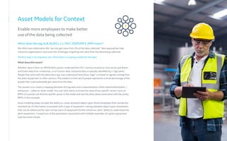Asset Models for Context
Enable more employees to make better
use of the data being collected
What does the tag ALB_BLDG1_L1_M47_DISPUMP1_RPM mean?
We often hear statements like “we only get value from 5% of the data collected.” New approaches help
industrial organizations overcome the challenges of getting real value from the data being collected.
The first step in turning data into information is creating context for the data.
What does this mean?
Whether data is from an HMI/SCADA system (collected from PLC memory locations), time series and Alarm
and Event data from a Historian, or IoT sensor data, industrial data is typically identified by a “tag name.”
People that work with the data every day may understand how these “tags” correlate to signals coming from
the plant equipment or other sensors. The problem is that set of people represents a small percentage of the
people that could potentially get value from the data.
The answer is to create a mapping between the tag data and a representation of the machine/line/plant…/
enterprise – called an asset model. Any user who wants to know the value of any specific sensor (such as
RPMs of a pump) can find the specific pump in the model and see the data values associated with the pump,
RPMs in this example.
Asset modeling today includes the ability to create standard object types (think templates) that include the
standard set of information associated with a type of equipment. Having standard object types (templates)
that can be referenced for each similar piece of equipment further enhances users’ ability to understand the
plant equipment. Comparison of the parameters associated with multiple examples of a given equipment
type becomes simple.
 