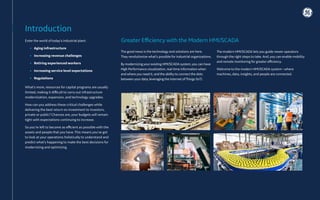 The good news is the technology and solutions are here.
They revolutionize what’s possible for industrial organizations.
By modernizing your existing HMI/SCADA system, you can have
High Performance visualization, real-time information when
and where you need it, and the ability to connect the dots
between your data, leveraging the Internet ofThings (IoT).
Introduction
Enter the world of today's industrial plant:
• Aging infrastructure
• Increasing revenue challenges
• Retiring experienced workers
• Increasing service level expectations
• Regulations
What’s more, resources for capital programs are usually
limited, making it difficult to carry out infrastructure
modernization, expansion, and technology upgrades.
How can you address these critical challenges while
delivering the best return on investment to investors,
private or public? Chances are, your budgets will remain
tight with expectations continuing to increase.
So you’re left to become as efficient as possible with the
assets and people that you have. This means you’ve got
to look at your operations holistically to understand and
predict what’s happening to make the best decisions for
modernizing and optimizing.
The modern HMI/SCADA lets you guide newer operators
through the right steps to take. And, you can enable mobility
and remote monitoring for greater efficiency.
Welcome to the modern HMI/SCADA system—where
machines, data, insights, and people are connected.
Greater Efficiency with the Modern HMI/SCADA
 
