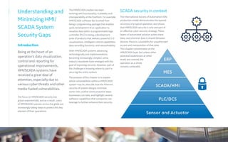 The HMI/SCADA market has been
evolving with functionality, scalability and
interoperability at the forefront. For example,
HMI/SCADA software has evolved from
being a programming package that enables
quick development of an application to
visualize data within a programmable logic
controller (PLC) to being a development
suite of products that delivers powerful 3-D
visualizations, intelligent control capabilities,
data recording functions, and networkability.
With HMI/SCADA systems advancing
technologically and implementations
becoming increasingly complex, some
industry standards have emerged with the
goal of improving security. However, part of
the challenge is knowing where to start in
securing the entire system.
The purpose of this chapter is to explain
where vulnerabilities within a HMI/SCADA
system may lie, describe how the inherent
security of system designs minimize
some risks, outline some proactive steps
businesses can take, and highlight several
software capabilities that companies can
leverage to further enhance their security.
Understanding and
Minimizing HMI/
SCADA System
Security Gaps
Introduction
Being at the heart of an
operation’s data visualization,
control and reporting for
operational improvements,
HMI/SCADA systems have
received a great deal of
attention, especially due to
various cyber threats and other
media-fueled vulnerabilities.
The focus on HMI/SCADA security has
grown exponentially, and as a result, users
of HMI/SCADA systems across the globe are
increasingly taking steps to protect this key
element of their operations.
SCADA security in context
The International Society of Automation (ISA)
production model demonstrates the layered
structure of a typical operation, and shows
that HMI/SCADA security is only one part of
an effective cyber-security strategy. These
layers of automated solution suites share
data, and wherever data is shared between
devices, there is a possibility for unauthorized
access and manipulation of that data.
This chapter concentrates on the
HMI/SCADA layer, but unless other
potential weaknesses at other
levels are covered, the
operation as a whole
remains vulnerable.
 