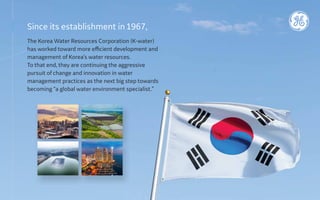Since its establishment in1967,
The Korea Water Resources Corporation (K-water)
has worked toward more efficient development and
management of Korea’s water resources.
To that end, they are continuing the aggressive
pursuit of change and innovation in water
management practices as the next big step towards
becoming “a global water environment specialist.”
 