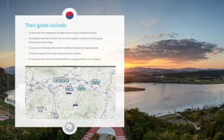 Their goals include:
• To promote the integrated management of water-related facilities
• To establish seamless flood control and irrigation systems by leveraging
information technology
• To produce and supply the world’s safest and best tasting tap water
• To further expand into international water markets
• To increase their social responsibilities as a government-run company
 