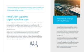 HMI/SCADA Supports
Digital Transformation
In today’s rapidly changing industrial landscape, manufacturers and utilities must embrace
modern HMI/SCADA and digital transformation to keep up with the pace of change, meet
growing operations challenges, and remain competitive. The foundation starts with
capturing industrial data, combining it with other meaningful data sources for context and
managing a historic record. It is data, turned into information, that provides the basis for
meaningful outcomes.
Modern HMI/SCADA, including data historian and centralized visualization technologies,
empower users to unlock the value of their data. The outcome is a high-productivity
development and visualization environment that enables optimized plant operations,
supported by faster development, a democratization of tools and capabilities throughout a
plant, improved operational performance, lower costs, a changed mindset among employees,
and a culture of continuous improvement. Examples of market leaders from multiple sectors
illustrate the outcomes companies are achieving.
Technological innovations are reshaping the industrial
landscape. These innovations include cheap sensors, a
high-speed telecom infrastructure that can move huge
amounts of data, unprecedented computation power,
mobile and touch interfaces, and a standards-based open
ecosystem for interoperability. This ecosystem includes
web-based technologies, APIs for connectivity, machine
learning, and AI.
As these technologies evolve and take hold, organizations
desire outcomes that include increased revenue and
productivity, lower costs, and more consistent quality.
Industrial organizations are also dealing with high rates
of retirement of aging workers who have deep knowledge
and expertise. These individuals are being replaced by
younger workers who lack the same knowledge but are
digital natives with skills and experience with mobile
devices and web-based technologies.
Technology suppliers in the automation ecosystem have the challenge and
opportunity to help industrial companies cope with these changes while
achieving their desired outcomes.
The Industrial Landscape
is Rapidly Changing
 