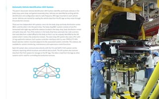 Automatic Vehicle Identification (AVI) System
The plant’s Automatic Vehicle Identification (AVI) System identifies and tracks vehicles in the
body shop, paint shop, and general assembly shop. Vehicles are identified by writing vehicle
identification and configuration data to radio frequency (RF) tags mounted on each vehicle
carrier. Vehicles are tracked by reading the vehicle data from the RF tags as they move through
the production process.
There are two independent AVI systems; one is for the body shop and body distribution center
(BDC), and the other is for the paint shop. The body shop/BDC system consists of one PLC
networked with eight tag read/write stations located in the body shop, body distribution center
and paint shop exit. Two of the stations in the body shop have automatic bar code scanners
that read data from a label affixed to the body so that it can be uniquely identified by the AVI
system when it enters the production stream. The paint shop AVI system also uses a PLC with
14 tag read/write stations. Each system controller interfaces with its own CIMPLICITY HMI-
based operator station mounted adjacent to the associated system controller. The stations are
available for system monitoring, maintenance, and supervisory control functions.
Each AVI system also communicates directly with the TCS and SGM’s FLEX system via the
network, reporting vehicle locations and vehicle data to both. The AVI system also receives
data from the FLEX system for storage on the RF tags. This data is read from the tags by other
systems and is used for controlling the production process.
 