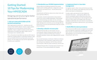 Getting Started:
10 Tips for Modernizing
Your HMI/SCADA
Designing and structuring for better
operational performance
3. Develop a disaster recovery plan
A Disaster Recovery Plan can start simple, such as a
versioning plan related to backup and restore. Next, lay
out a long-term roadmap and think about moving to a
redundant and failover system with configurations for minimal
disruption.
You can build redundancy at all levels: SCADA server failover,
LAN redundancy, client redundancy. Target having no data
lost, looking at your databases, real-time data, and alarm
synchronization. Make the system seamless for remote users.
A Disaster Recovery Plan is more than peace of mind; it is an
essential part of improving availability and reliability.
4. Implement best-in-class data
management
Put together a plan to collect, store and distribute your data
securely. You can’t operate a plant effectively unless you have
all the correct data in a timely fashion.
Consider a plant-wide historian for more reliable and
consistent information – collecting from different data
sources, providing the ability to extend and scale as your
systems grow, and integrating your data management layer
with your CMMS. Modern technologies make information
available to stakeholders who aren’t directly connected with
the SCADA but need data to make decisions, such as demand
and planning.
5. Build effective alarm procedures
Many resources for effective alarm management are available,
such as through ISA. A good alarm strategy means less noise,
faster reactions, increased productivity and efficiency, and
safer operations. You can move from an alarm to notification
and guiding the right action.
1. Get up to date with SCADA and OS
versions and patches
Many organizations are still on old – sometimes very old –
versions of their SCADA software. However, regular updates
and alignment to the latest features improve system
availability. A lapse in updates increases security concerns.
Additionally, you probably have higher, hidden costs by
continuing to use an obsolete system.
This is a foundational step. Before you take any other steps to
modernize including analytics or web-based interfaces, make
sure your SCADA and OS are up to date with versions and
patches. This will enable you to start with the right platform
to enhance your capabilities.
2. Standardize your SCADA implementation
Improve efficiency by defining standards for the overall
SCADA system including application, configuration, security,
architecture, and remote access – even the devices that
people use.
Standardization will help you reduce errors, lower costs, and
boost operations efficiency.
For example, consistent representation and procedures
reduce errors across multiple stakeholders. Teams benefit
from a shorter learning curve, faster roll-outs, and easier
maintenance. Standardization also helps ensure compliance.
Lastly, with tag name conventions, you can leverage OPC UA:
browse OPC UA sources and automatically create your SCADA
process database.
 