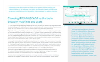 Choosing iFIX HMI/SCADA as the brain
between machines and users
It is in this context that the collaboration between the IMA Group, GE Digital and ServiTecno (an Alliance Partner that
distributes and supports GE Digital software in Italy) comes to a decision: after an intense analysis of solutions on the
market, IMA Active decided to focus on iFIX as a pillar to build the Kortex MAX HMI/SCADA platform.
"The interface is the way in which the machine communicates with the operator: it is therefore a strategic element in
the overall design of a product. It always has been, but it is even more so today, with the advent of mechatronics and
the increase in the engineering complexity of the machines. All these conditions have determined the need to find an
adequate, flexible and efficient product, which led us to choose iFIX as the technological base on which to develop our
platform that we have called Kortex MAX with reference to the concepts of 'cerebral cortex and maximum usability,'
which are two essential characteristics of the system," Minardi explains.
In choosing GE Digital and ServiTecno, a fundamental activity was the evaluation of the characteristics of the product
and the profile of the two partners. "In our choices,” underlines Minardi, “we look for both up-to-date technology and
the reliability of the supplier, its ability to support us. What ServiTecno does is a fundamental value for us: it helps us
to solve the technical and technological problems that inevitably arise, present by following us in the various design
and implementation activities. This is for us a value at least equal to the technological specifications. "
And so today, within the IMA Group, the two divisions IMA Active (specialized in machinery and solutions for
the production of oral solids) and IMA Life (specialized in the sector of liquid drugs), having partly overlapping
characteristics and needs, are both standardized on iFIX as the HMI/SCADA platform.
"Focusing activities on a single platform also allows us to manage resources at production peaks in a flexible way,
dynamically allocating them to orders, precisely because of the choice of a common platform," explains Minardi.
"With the continuous growth of the IMA
Group, the industrialization of processes
has become very important. Just to
give an example, in our division alone
we manage 28 families of machines for
process and product treatment, each of
which has various sizes and a considerable
degree of customization.When we choose
the solutions to use for our automation,
we always make a 360-degree, holistic
assessment of the technology, the product
and its resources: the specific technical
potential is obviously the basis, but the
related services are no less important
including long-term support,” Minardi says.
Subsequently, the idea was born in IMA Active to create a new HMI solution that
could be used on all the machines in its broad portfolio, which would provide brand
recognition and a high standard of usability and reliability of the operator interface.
 