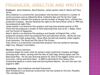 Producers: Akiva Goldsman, David Heyman, James Lassiter, Neal H. Moritz and Tracy
Torme.
Akiva Goldman is a screenwriter and producer who has been involved in a number of
recent successes such as A Beautiful Mind, Cinderella Man and The Da Vinci Code.
David Heyman is a British film producer and the founder of Heyday Films, a British film
production company. Heyman obtained the rights to the Harry Potter series in 1999 and
has produced all eight films.
James Lassiter is an American film producer and long time business partner of Will
Smith who has produced a number of films featuring Smith such as Ali, I, Robot, Hitch
and The Pursuit of Happyness.
Neal H. Moritz is an American film producer and founder of Original Film, a film
production company which has produced films and television movies. Moritz has over
70 films to his credit among them, I Know What You Did Last Summer, Urban Legend,
Cruel Intentions, The Skulls and The Fast & The Furious.
Tracy Torme is a screenwriter and television producer who has worked on Saturday
Night Live, Odyssey 5 and Sliders.

Director: Francis Lawrence
Lawrence began his career when he joined a major production company and began
directing music videos, working with the likes of Lady Gaga, Britney Spears and The
Black Eyed Peas. He was also directing adverts for some of the biggest clients such as
Coca Cola, L‟Oreal and Calvin Klein. In 2005 he directed his first feature film,
Constantine based on a comic book and starring Keanu Reeves. His next film was I Am
Legend in 2007.

Screenplay: Akiva Goldsman and Mark Protosevich
Mark Protosevich is an American screenwriter who has worked on The Cell, Poiseden,
Thor and Mass Effect.
 