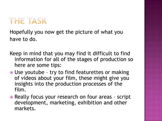 Hopefully you now get the picture of what you
have to do.

Keep in mind that you may find it difficult to find
  information for all of the stages of production so
  here are some tips:
 Use youtube – try to find featurettes or making
  of videos about your film, these might give you
  insights into the production processes of the
  film.
 Really focus your research on four areas – script
  development, marketing, exhibition and other
  markets.
 