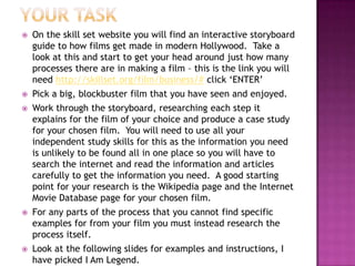    On the skill set website you will find an interactive storyboard
    guide to how films get made in modern Hollywood. Take a
    look at this and start to get your head around just how many
    processes there are in making a film – this is the link you will
    need http://skillset.org/film/business/# click „ENTER‟
   Pick a big, blockbuster film that you have seen and enjoyed.
   Work through the storyboard, researching each step it
    explains for the film of your choice and produce a case study
    for your chosen film. You will need to use all your
    independent study skills for this as the information you need
    is unlikely to be found all in one place so you will have to
    search the internet and read the information and articles
    carefully to get the information you need. A good starting
    point for your research is the Wikipedia page and the Internet
    Movie Database page for your chosen film.
   For any parts of the process that you cannot find specific
    examples for from your film you must instead research the
    process itself.
   Look at the following slides for examples and instructions, I
    have picked I Am Legend.
 