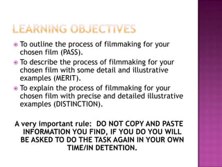  To outline the process of filmmaking for your
  chosen film (PASS).
 To describe the process of filmmaking for your
  chosen film with some detail and illustrative
  examples (MERIT).
 To explain the process of filmmaking for your
  chosen film with precise and detailed illustrative
  examples (DISTINCTION).

A very important rule: DO NOT COPY AND PASTE
   INFORMATION YOU FIND, IF YOU DO YOU WILL
  BE ASKED TO DO THE TASK AGAIN IN YOUR OWN
              TIME/IN DETENTION.
 