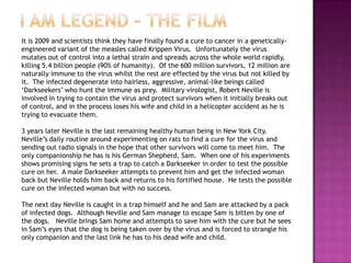 It is 2009 and scientists think they have finally found a cure to cancer in a genetically-
engineered variant of the measles called Krippen Virus. Unfortunately the virus
mutates out of control into a lethal strain and spreads across the whole world rapidly,
killing 5.4 billion people (90% of humanity). Of the 600 million survivors, 12 million are
naturally immune to the virus whilst the rest are effected by the virus but not killed by
it. The infected degenerate into hairless, aggressive, animal-like beings called
„Darkseekers‟ who hunt the immune as prey. Military virologist, Robert Neville is
involved in trying to contain the virus and protect survivors when it initially breaks out
of control, and in the process loses his wife and child in a helicopter accident as he is
trying to evacuate them.

3 years later Neville is the last remaining healthy human being in New York City.
Neville‟s daily routine around experimenting on rats to find a cure for the virus and
sending out radio signals in the hope that other survivors will come to meet him. The
only companionship he has is his German Shepherd, Sam. When one of his experiments
shows promising signs he sets a trap to catch a Darkseeker in order to test the possible
cure on her. A male Darkseeker attempts to prevent him and get the infected woman
back but Neville holds him back and returns to his fortified house. He tests the possible
cure on the infected woman but with no success.

The next day Neville is caught in a trap himself and he and Sam are attacked by a pack
of infected dogs. Although Neville and Sam manage to escape Sam is bitten by one of
the dogs. Neville brings Sam home and attempts to save him with the cure but he sees
in Sam‟s eyes that the dog is being taken over by the virus and is forced to strangle his
only companion and the last link he has to his dead wife and child.
 