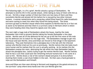 The following night, in a fit a grief, Neville attacks a group of Darkseekers. He
attempts to end his life in this suicide attack, while taking as many of them with him as
he can. He kills a large number of them but there are too many of them and they
overwhelm Neville and almost kill him before he is rescued by two other immune
humans. A woman named Anna and a young boy called Ethan heard his radio broadcasts
and were coming to meet him when they found him being attack. The three
survivors go back to Neville‟s house where Anna explains to Neville that he is in fact not
as alone as he believes and that there is a survivors camp in Vermont which is where
they were heading when they heard his signals over the radio.

The next night a huge mob of Darkseekers attack the house, lead by the male
Darkseeker who tried to prevent Neville taking the female Darkseeker a few days
earlier. Neville uses all of the defences he has set up to kill the first wave of the mob
but his defences are no match for the huge mob. The Darkseekers manage to get into
the house and soon Neville, Anna and Ethan are forced to find refuge in the basement
laboratory. They seal themselves into a plexiglass box in the lab with the infected
woman who Neville tried out his cure on previously. Neville notices that she looks much
more human and he realises that his cure is actually working. As he realises this the
Darkseekers swamp the room, destroying the lab whilst the male Darkseeker begins to
attack the plexiglass box, clearly trying to get the woman Neville took. Neville realises
that he has a cure that could save the remaining immune humans but it will come at a
cost to him. Neville draws a vial of the woman‟s blood and gives it to Anna before
shutting them inside a coal chute hidden in the wall. He then uses a hand grenade to
wipe out the Darkseekers and himself.

Anna and Ethan are then seen driving to Vermont and stopping at the gated entrance to
the survivors‟ camp where Anna hands over the cure Neville gave her.
 