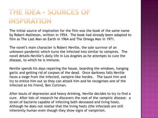 The initial source of inspiration for the film was the book of the same name
by Robert Matheson, written in 1954. The book had already been adapted to
film as The Last Man on Earth in 1964 and The Omega Man in 1971.

The novel‟s main character is Robert Neville, the sole survivor of an
unknown pandemic which turns the infected into similar to vampires. The
novel details Neville‟s daily life in Los Angeles as he attempts to cure the
disease, to which he is immune.

Neville spends his days repairing the house, boarding the windows, hanging
garlic and getting rid of corpses of the dead. Once darkness falls Neville
faces a siege from the infected, vampire-like hordes. The taunt him and
try to entice him out so they can attack him and he recognises one of the
infected as his friend, Ben Cortman.

After bouts of depression and heavy drinking, Neville decides to try to find a
cure. After lots of research he discovers the root of the vampiric disease: a
strain of bacteria capable of infecting both deceased and living hosts.
Although he does not realise that the living hosts (the infected) are still
inherently human even though they show signs of vampirism.
 