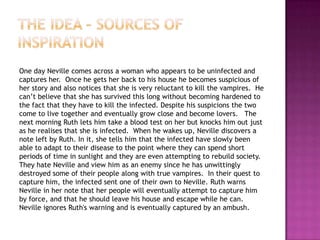 One day Neville comes across a woman who appears to be uninfected and
captures her. Once he gets her back to his house he becomes suspicious of
her story and also notices that she is very reluctant to kill the vampires. He
can‟t believe that she has survived this long without becoming hardened to
the fact that they have to kill the infected. Despite his suspicions the two
come to live together and eventually grow close and become lovers. The
next morning Ruth lets him take a blood test on her but knocks him out just
as he realises that she is infected. When he wakes up, Neville discovers a
note left by Ruth. In it, she tells him that the infected have slowly been
able to adapt to their disease to the point where they can spend short
periods of time in sunlight and they are even attempting to rebuild society.
They hate Neville and view him as an enemy since he has unwittingly
destroyed some of their people along with true vampires. In their quest to
capture him, the infected sent one of their own to Neville. Ruth warns
Neville in her note that her people will eventually attempt to capture him
by force, and that he should leave his house and escape while he can.
Neville ignores Ruth's warning and is eventually captured by an ambush.
 