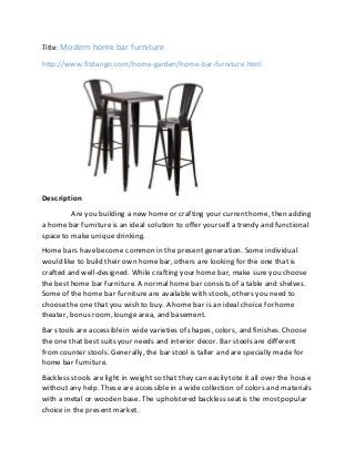 Title: Modern home bar furniture
http://www.fitdango.com/home-garden/home-bar-furniture.html
Description:
Areyou building a new home or crafting your currenthome, then adding
a home bar furnitureis an ideal solution to offer yourself a trendy and functional
spaceto make unique drinking.
Home bars havebecome common in the present generation. Some individual
would like to build their own home bar, others are looking for the one that is
crafted and well-designed. While crafting your home bar, make sureyou choose
the besthome bar furniture. A normal home bar consists of a table and shelves.
Some of the home bar furnitureare available with stools, others you need to
choosethe one that you wish to buy. A home bar is an ideal choice for home
theater, bonus room, lounge area, and basement.
Bar stools are accessiblein wide varieties of shapes, colors, and finishes. Choose
the one that best suits your needs and interior decor. Bar stools are different
fromcounter stools. Generally, the bar stool is taller and are specially made for
home bar furniture.
Backless stools are light in weight so that they can easily tote it all over the house
without any help. These are accessible in a wide collection of colors and materials
with a metal or wooden base. The upholstered backless seatis the mostpopular
choice in the present market.
 