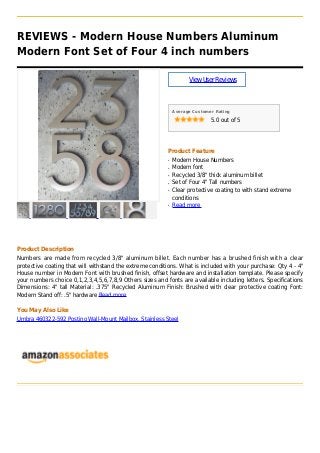 REVIEWS - Modern House Numbers Aluminum
Modern Font Set of Four 4 inch numbers
ViewUserReviews
Average Customer Rating
5.0 out of 5
Product Feature
Modern House Numbersq
Modern fontq
Recycled 3/8" thick aluminum billetq
Set of Four 4" Tall numbersq
Clear protective coating to with stand extremeq
conditions
Read moreq
Product Description
Numbers are made from recycled 3/8" aluminum billet. Each number has a brushed finish with a clear
protective coating that will withstand the extreme conditions. What is included with your purchase: Qty 4 - 4"
House number in Modern Font with brushed finish, offset hardware and installation template. Please specify
your numbers choice 0,1,2,3,4,5,6,7,8,9 Others sizes and fonts are available including letters. Specifications
Dimensions: 4" tall Material: .375" Recycled Aluminum Finish: Brushed with clear protective coating Font:
Modern Stand off: .5" hardware Read more
You May Also Like
Umbra 460322-592 Postino Wall-Mount Mailbox, Stainless Steel
 