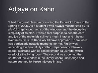 Adjaye on Kahn
“I had the great pleasure of visiting the Esherick House in the
Spring of 2006. As a student I was always mesmerized by its
playful graphic geometry of the windows and the deceptive
simplicity of its plan. It was a real surprise to see the care
and joy of the materials still very much intact and it being
lived in as I’m sure Kahn would have approved. There were
two particularly ecstatic moments for me. Firstly was
ascending the beautifully crafted, Japanese- or Shaker-
esque, staircase with its simple timber balustrade, which
overlooks the living room. The second was opening the
shutter of the window in the library where knowledge and
nature seemed to freeze into one image.”
 