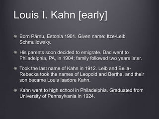 Louis I. Kahn [early]
Born Pärnu, Estonia 1901. Given name: Itze-Leib
Schmuilowsky.
His parents soon decided to emigrate. Dad went to
Philadelphia, PA, in 1904; family followed two years later.
Took the last name of Kahn in 1912. Leib and Beila-
Rebecka took the names of Leopold and Bertha, and their
son became Louis Isadore Kahn.
Kahn went to high school in Philadelphia. Graduated from
University of Pennsylvania in 1924.
 