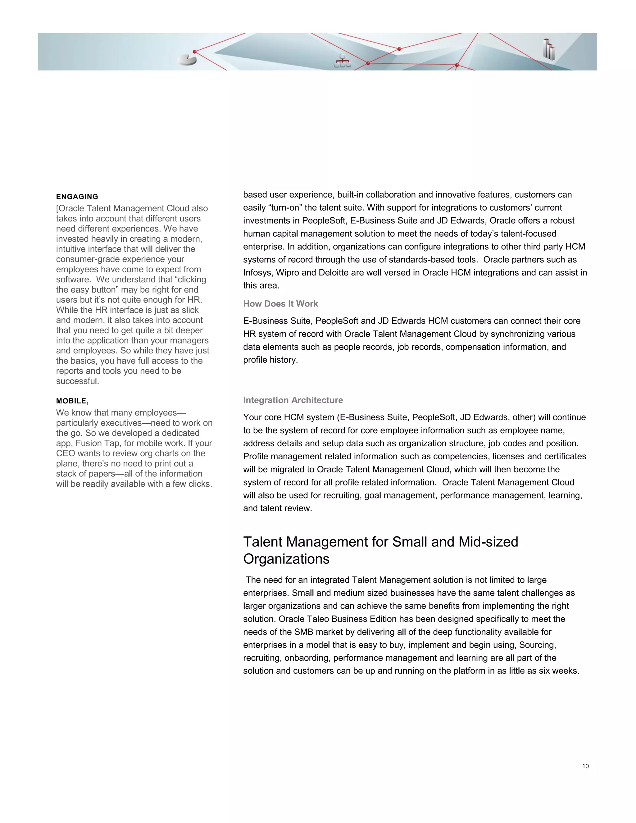 ENGAGING

[Oracle Talent Management Cloud also

takes into account that different users
need different experiences. We have
invested heavily in creating a modern,
intuitive interface that will deliver the
consumer-grade experience your
employees have come to expect from
software. We understand that “clicking
the easy button” may be right for end
users but it’s not quite enough for HR.
While the HR interface is just as slick
and modern, it also takes into account
that you need to get quite a bit deeper
into the application than your managers
and employees. So while they have just
the basics, you have full access to the
reports and tools you need to be
successful.
MOBILE,

We know that many employees—

particularly executives—need to work on
the go. So we developed a dedicated
app, Fusion Tap, for mobile work. If your
CEO wants to review org charts on the
plane, there’s no need to print out a
stack of papers—all of the information
will be readily available with a few clicks.

based user experience, built-in collaboration and innovative features, customers can
easily “turn-on” the talent suite. With support for integrations to customers’ current
investments in PeopleSoft, E-Business Suite and JD Edwards, Oracle offers a robust
human capital management solution to meet the needs of today’s talent-focused
enterprise. In addition, organizations can configure integrations to other third party HCM
systems of record through the use of standards-based tools. Oracle partners such as
Infosys, Wipro and Deloitte are well versed in Oracle HCM integrations and can assist in
this area.
How Does It Work
E-Business Suite, PeopleSoft and JD Edwards HCM customers can connect their core
HR system of record with Oracle Talent Management Cloud by synchronizing various
data elements such as people records, job records, compensation information, and
profile history.

Integration Architecture
Your core HCM system (E-Business Suite, PeopleSoft, JD Edwards, other) will continue
to be the system of record for core employee information such as employee name,
address details and setup data such as organization structure, job codes and position.
Profile management related information such as competencies, licenses and certificates
will be migrated to Oracle Talent Management Cloud, which will then become the
system of record for all profile related information. Oracle Talent Management Cloud
will also be used for recruiting, goal management, performance management, learning,
and talent review.

Talent Management for Small and Mid-sized
Organizations
The need for an integrated Talent Management solution is not limited to large
enterprises. Small and medium sized businesses have the same talent challenges as
larger organizations and can achieve the same benefits from implementing the right
solution. Oracle Taleo Business Edition has been designed specifically to meet the
needs of the SMB market by delivering all of the deep functionality available for
enterprises in a model that is easy to buy, implement and begin using, Sourcing,
recruiting, onbaording, performance management and learning are all part of the
solution and customers can be up and running on the platform in as little as six weeks.

10

 
