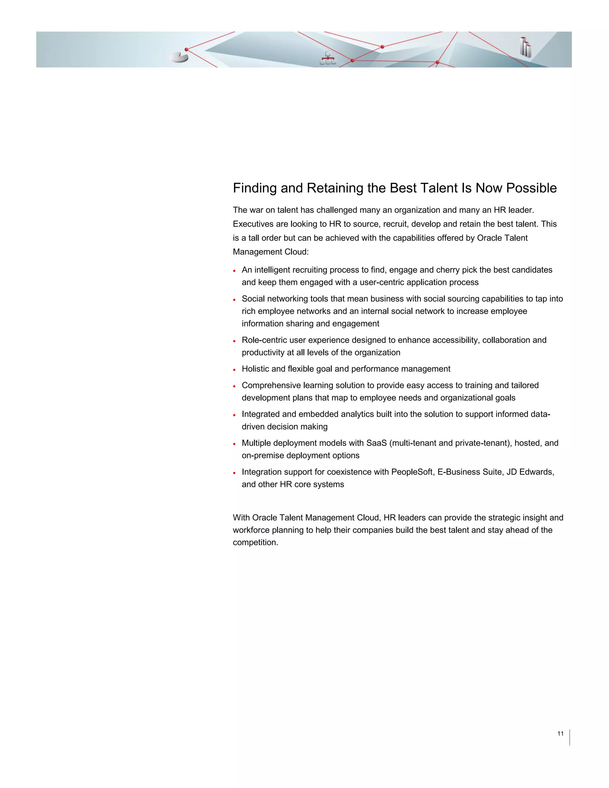 Finding and Retaining the Best Talent Is Now Possible
The war on talent has challenged many an organization and many an HR leader.
Executives are looking to HR to source, recruit, develop and retain the best talent. This
is a tall order but can be achieved with the capabilities offered by Oracle Talent
Management Cloud:


An intelligent recruiting process to find, engage and cherry pick the best candidates
and keep them engaged with a user-centric application process



Social networking tools that mean business with social sourcing capabilities to tap into
rich employee networks and an internal social network to increase employee
information sharing and engagement



Role-centric user experience designed to enhance accessibility, collaboration and
productivity at all levels of the organization



Holistic and flexible goal and performance management



Comprehensive learning solution to provide easy access to training and tailored
development plans that map to employee needs and organizational goals



Integrated and embedded analytics built into the solution to support informed datadriven decision making



Multiple deployment models with SaaS (multi-tenant and private-tenant), hosted, and
on-premise deployment options



Integration support for coexistence with PeopleSoft, E-Business Suite, JD Edwards,
and other HR core systems

With Oracle Talent Management Cloud, HR leaders can provide the strategic insight and
workforce planning to help their companies build the best talent and stay ahead of the
competition.

11

 