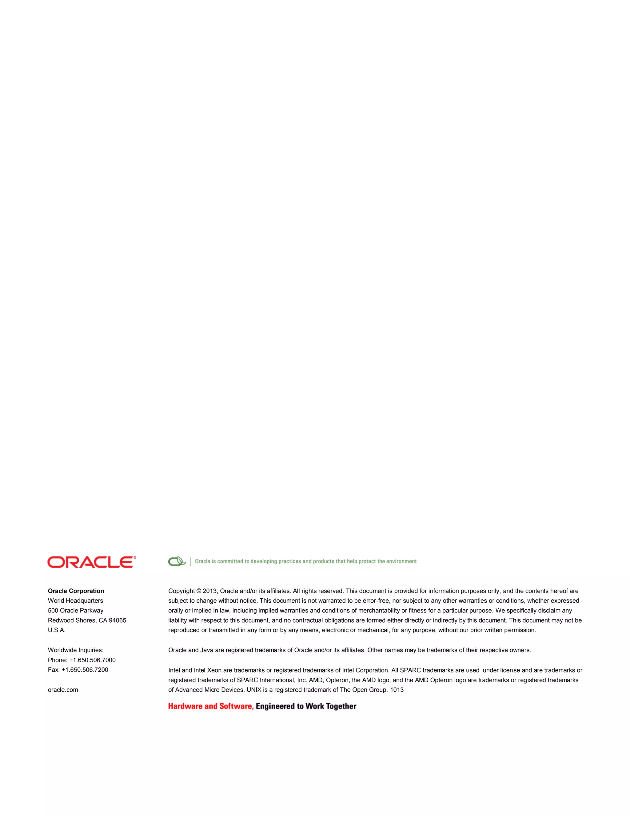 Oracle Corporation

Copyright © 2013, Oracle and/or its affiliates. All rights reserved. This document is provided for information purposes only, and the contents hereof are

World Headquarters

subject to change without notice. This document is not warranted to be error-free, nor subject to any other warranties or conditions, whether expressed

500 Oracle Parkway

orally or implied in law, including implied warranties and conditions of merchantability or fitness for a particular purpose. We specifically disclaim any

Redwood Shores, CA 94065

liability with respect to this document, and no contractual obligations are formed either directly or indirectly by this document. This document may not be

U.S.A.

reproduced or transmitted in any form or by any means, electronic or mechanical, for any purpose, without our prior written permission.

Worldwide Inquiries:

Oracle and Java are registered trademarks of Oracle and/or its affiliates. Other names may be trademarks of their respective owners.

Phone: +1.650.506.7000
Fax: +1.650.506.7200

Intel and Intel Xeon are trademarks or registered trademarks of Intel Corporation. All SPARC trademarks are used under license and are trademarks or
registered trademarks of SPARC International, Inc. AMD, Opteron, the AMD logo, and the AMD Opteron logo are trademarks or registered trademarks

oracle.com

of Advanced Micro Devices. UNIX is a registered trademark of The Open Group. 1013

 